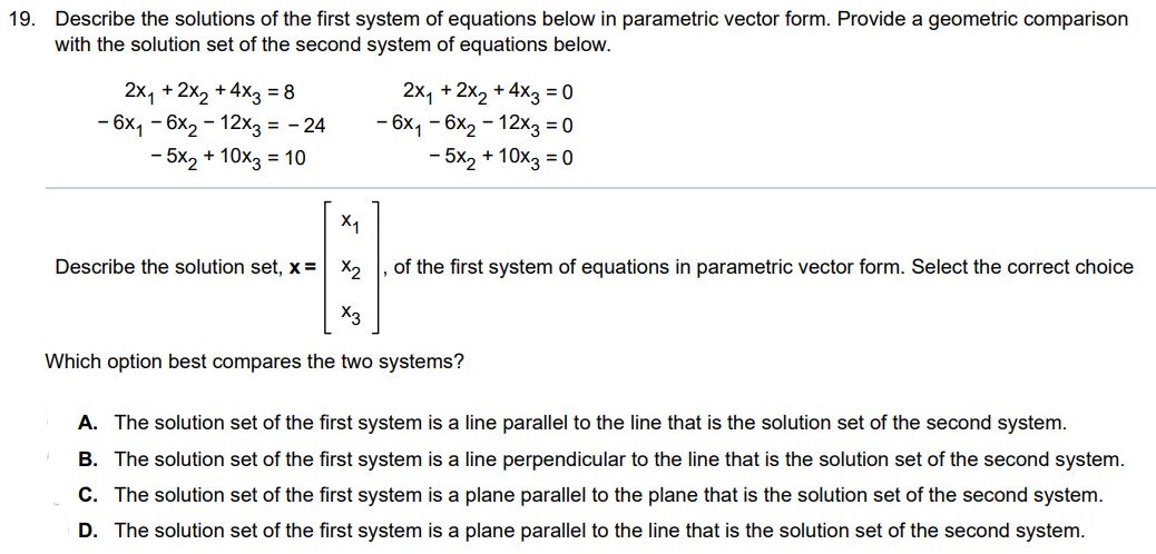 Describe the solutions of the first system of equations below in parametric vector form. Provide a geometric comparison with the solution set of the second system of equations below. 2x1 + 2x2 + 4x3 = 8 -6x1 - 6x2 - 12x3 = -24 -5x2 + 10x3 = 10 2x1 + 2x2 + 4x3 = 0 -6x1 - 6x2 - 12x3 = 0 -5x2 + 10x3 = 0 Describe the solution set, x = [x1 x2 x3] of the first system of equations in parametric vector form. Which option best compares the two systems? A. The solution set of the first system is a line parallel to the line that is the solution set of the second system. B. The solution set of the first system is a line perpendicular to the line that is the solution set of the second system. C. The solution set of the first system is a plane parallel to the plane that is the solution set of the second system. D. The solution set of the first system is a plane parallel to the line that is the solution set of the second system