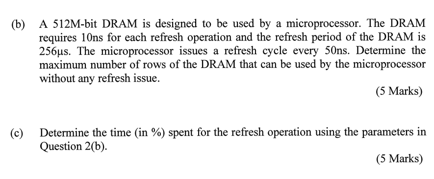 A 512M-bit DRAM is designed to be used by a microprocessor. The DRAM requires 10ns for each refresh operation and the refresh period of the DRAM is 256µs. The microprocessor issues a refresh cycle every 50ns. Determine the maximum number of rows of the DRAM that can be used by the microprocessor without any refresh issue. (c) Determine the time (in %) spent for the refresh operation using the parameters in Question 2(b).