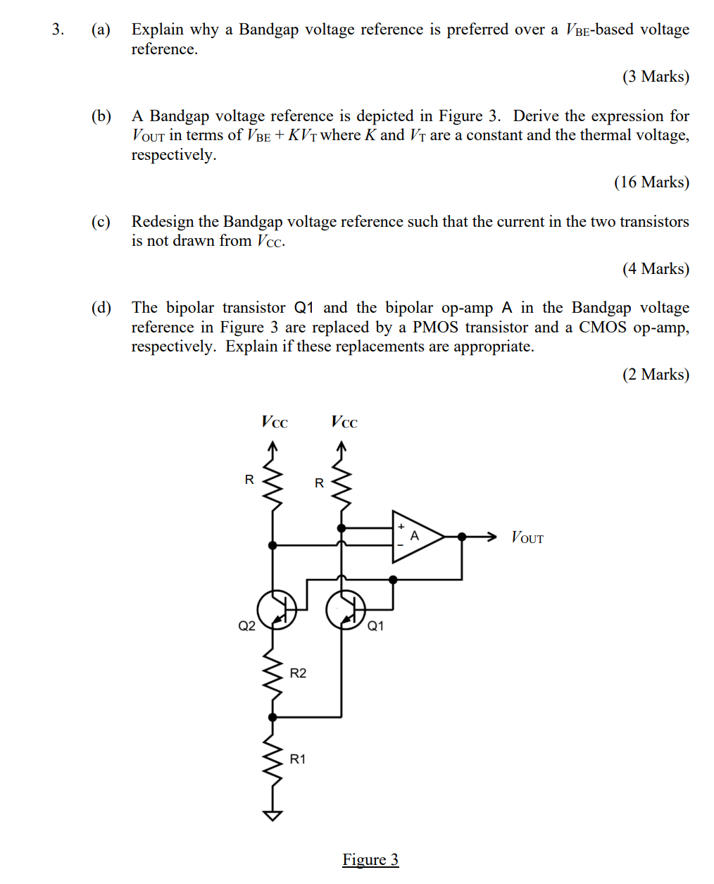 (a) Explain why a Bandgap voltage reference is preferred over a VBE-based voltage reference. (b) A Bandgap voltage reference is depicted in Figure 3. Derive the expression for VOUT in terms of VBE + KVT where K and VT are a constant and the thermal voltage, respectively. (c) Redesign the Bandgap voltage reference such that the current in the two transistors is not drawn from VCC. (d) The bipolar transistor Q1 and the bipolar op-amp A in the Bandgap voltage reference in Figure 3 are replaced by a PMOS transistor and a CMOS op-amp, respectively. Explain if these replacements are appropriate.