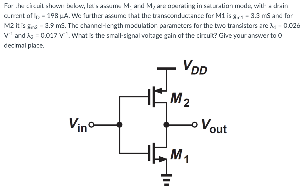 For the circuit shown below, let's assume M1 and M2 are operating in saturation mode, with a drain current of ID = 198 μA. We further assume that the transconductance for M1 is gm1 = 3.3 mS and for M2 it is gm2 = 3.9 mS. The channel-length modulation parameters for the two transistors are λ1 = 0.026 V-1 and λ2 = 0.017 V-1. What is the small-signal voltage gain of the circuit? Give your answer to 0 decimal place.