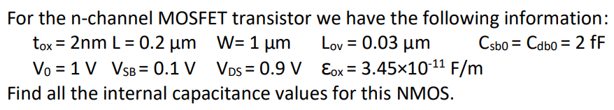 For the n-channel MOSFET transistor we have the following information: tox = 2 nm L = 0.2 μm, W = 1 μm, Lov = 0.03 μm, Csb0 = Cdb0 = 2 fF V0 = 1 V, VSB = 0.1 V VDS = 0.9 V, ε0 = 3.45×10-11 F/m. Find all the internal capacitance values for this NMOS.