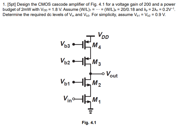 Design the CMOS cascode amplifier of Fig. 4.1 for a voltage gain of 200 and a power budget of 2 mW with VDD = 1.8 V. Assume (W/L)1 = … = (W/L)4 = 20/0.18 and λp = 2λn = 0.2 V-1. Determine the required dc levels of Vin and Vb3. For simplicity, assume Vb1 = Vb2 = 0.9 V.