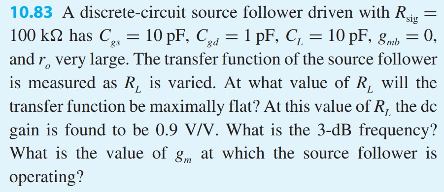 A discrete-circuit source follower driven with Rsig = 100 kΩ has Cgs = 10 pF, Cgd = 1 pF, CL = 10 pF, gmb = 0, and ro very large. The transfer function of the source follower is measured as RL is varied. At what value of RL will the transfer function be maximally flat? At this value of RL the dc gain is found to be 0.9 V/V. What is the 3-dB frequency? What is the value of gm at which the source follower is operating?