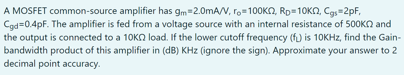 A MOSFET common-source amplifier has gm = 2.0 mA/V, ro = 100 KΩ, RD = 10 KΩ, Cgs = 2 pF, Cgd = 0.4 pF. The amplifier is fed from a voltage source with an internal resistance of 500 KΩ and the output is connected to a 10 KΩ load. If the lower cutoff frequency (fL) is 10 KHz, find the Gain-bandwidth product of this amplifier in (dB) KHz (ignore the sign). Approximate your answer to 2 decimal point accuracy.  