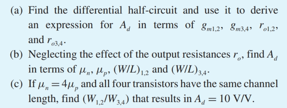 Figure P9.19 shows a MOS differential amplifer with the drain resistors RD implemented using diode-connected PMOS transistors, Q3 and Q4. Let Q1 and Q2 be matched, and Q3 and Q4 be matched. (a) Find the differential half-circuit and use it to derive an expression for Ad in terms of gm1,2, gm3,4, ro1,2, and ro3,4. (b) Neglecting the effect of the output resistances ro, find Ad in terms of μn, μp, (W/L)1,2 and (W/L)3,4. (c) If μn = 4μp and all four transistors have the same channel length, find (W1,2/W3,4) that results in Ad = 10 V/V.