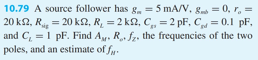 A source follower has gm = 5 mA/V, gmb = 0, ro = 20 kΩ, Rsig = 20 kΩ, RL = 2 kΩ, Cgs = 2 pF, Cgd = 0.1 pF, and CL = 1 pF. Find AM , Ro, fZ , the frequencies of the two poles, and an estimate of fH.