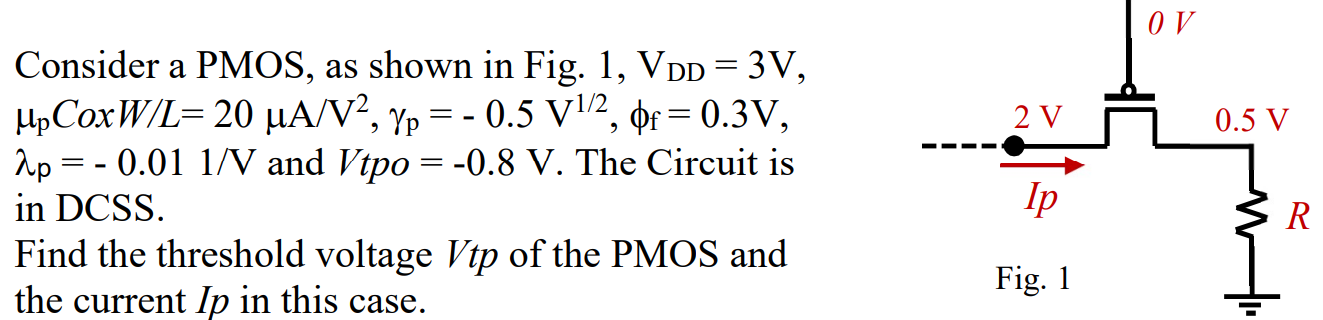 Consider a PMOS, as shown in Fig. 1,VDD = 3 V, μpCoxW/L = 20 μA/V2, γp = -0.5 V1/2, ϕf = 0.3 V, λp = -0.01 1/V and Vtpo = -0.8 V. The Circuit is in DCSS. Find the threshold voltage Vtp of the PMOS and the current Ip in this case.