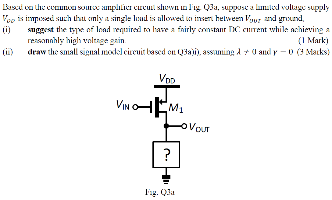 Based on the common source amplifier circuit shown in Fig. Q3a, suppose a limited voltage supply VDD is imposed such that only a single load is allowed to insert between VOUT and ground, (i) suggest the type of load required to have a fairly constant DC current while achieving a reasonably high voltage gain. (ii) draw the small signal model circuit based on Q3a)i), assuming  λ ≠ 0 and γ = 0