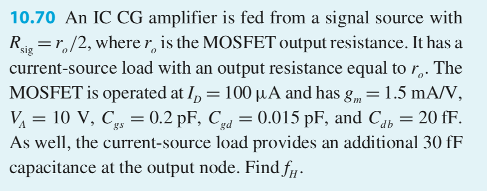 An IC CG amplifier is fed from a signal source with Rsig = ro/2, where ro is the MOSFET output resistance. It has a current-source load with an output resistance equal to ro. The MOSFET is operated at ID = 100 μA and has gm = 1.5 mA/V, VA = 10 V, Cgs = 0.2 pF, Cgd = 0.015 pF, and Cd b = 20 fF. As well, the current-source load provides an additional 30 fF capacitance at the output node. Find fH.