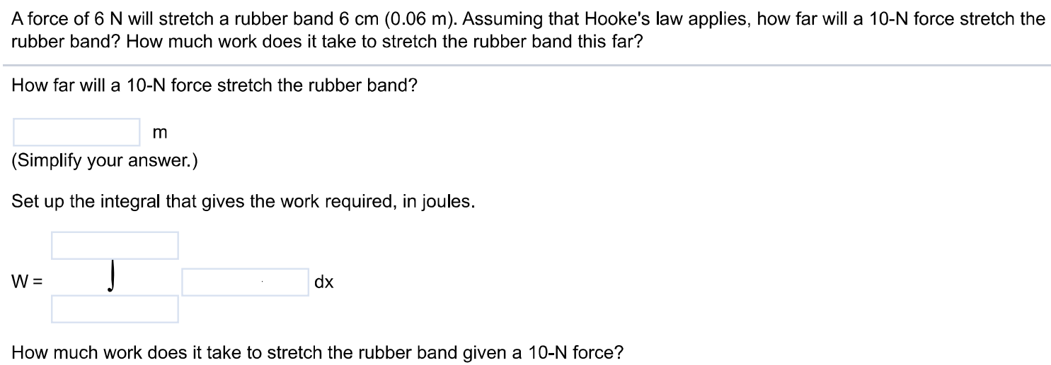 A force of 6 N will stretch a rubber band 6 cm (0.06 m). Assuming that Hooke's law applies, how far will a 10-N force stretch the rubber band? How much work does it take to stretch the rubber band this far? How far will a 10-N force stretch the rubber band? m (Simplify your answer.) Set up the integral that gives the work required, in joules. How much work does it take to stretch the rubber band given a 10-N force?