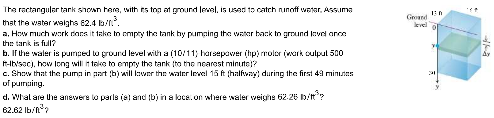 The rectangular tank shown here, with its top at ground level, is used to catch runoff water. Assume that the water weighs 62.4 lb/ft3 . a. How much work does it take to empty the tank by pumping the water back to ground level once the tank is full? b. If the water is pumped to ground level with a (10/11)-horsepower (hp) motor (work output 500 ft - lb/sec ), how long will it take to empty the tank (to the nearest minute)? c. Show that the pump in part (b) will lower the water level 15ft (halfway) during the first 49 minutes of pumping. d. What are the answers to parts (a) and (b) in a location where water weighs 62.26lb/ft3? 62.62lb/ft3? a. Set up an integral to find the work done. Note that the positive y direction measures distance below the ground in this problem. How much work does it take to empty the tank? ft - lb b. How long will it take to empty the tank? minutes (Round to the nearest minute as needed.) c. How much work does it take to lower the water level halfway? ft - lb It will take the pump minutes of pumping. (Round to the nearest minute as needed.) d. In a location where water weighs 62.26lb/ft3 , it will take ft - lb of work to empty the tank, and it will take minutes to empty the tank. In a location where water weighs 62.62lb/ft3 , it will take ft - lb of work to empty the tank, and it will take minutes to empty the tank.