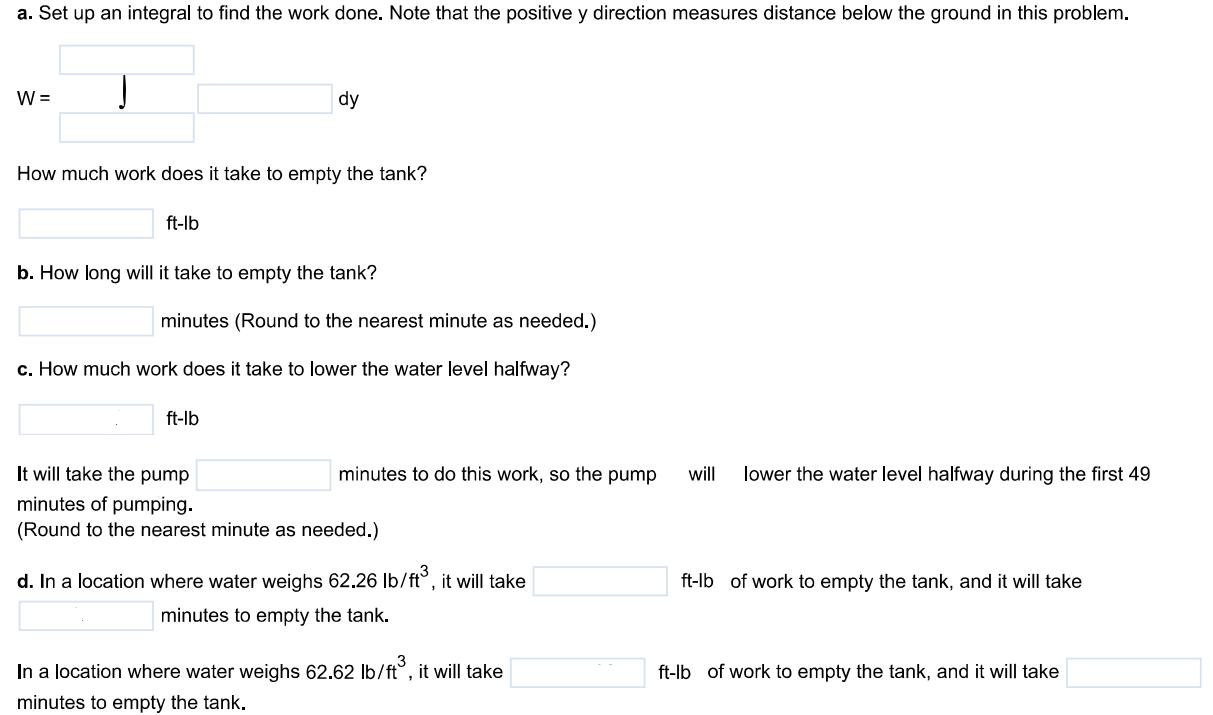 The rectangular tank shown here, with its top at ground level, is used to catch runoff water. Assume that the water weighs 62.4 lb/ft3 . a. How much work does it take to empty the tank by pumping the water back to ground level once the tank is full? b. If the water is pumped to ground level with a (10/11)-horsepower (hp) motor (work output 500 ft - lb/sec ), how long will it take to empty the tank (to the nearest minute)? c. Show that the pump in part (b) will lower the water level 15ft (halfway) during the first 49 minutes of pumping. d. What are the answers to parts (a) and (b) in a location where water weighs 62.26lb/ft3? 62.62lb/ft3? a. Set up an integral to find the work done. Note that the positive y direction measures distance below the ground in this problem. How much work does it take to empty the tank? ft - lb b. How long will it take to empty the tank? minutes (Round to the nearest minute as needed.) c. How much work does it take to lower the water level halfway? ft - lb It will take the pump minutes of pumping. (Round to the nearest minute as needed.) d. In a location where water weighs 62.26lb/ft3 , it will take ft - lb of work to empty the tank, and it will take minutes to empty the tank. In a location where water weighs 62.62lb/ft3 , it will take ft - lb of work to empty the tank, and it will take minutes to empty the tank.