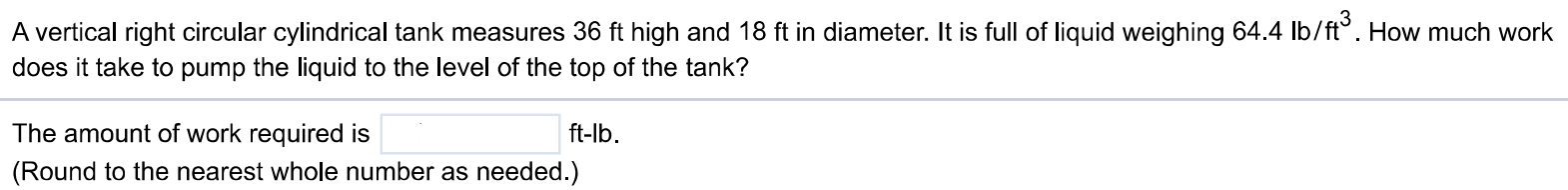 A vertical right circular cylindrical tank measures 36 ft high and 18 ft in diameter. It is full of liquid weighing 64.4 lb/ft3 . How much work does it take to pump the liquid to the level of the top of the tank? The amount of work required is ft-lb. (Round to the nearest whole number as needed.)