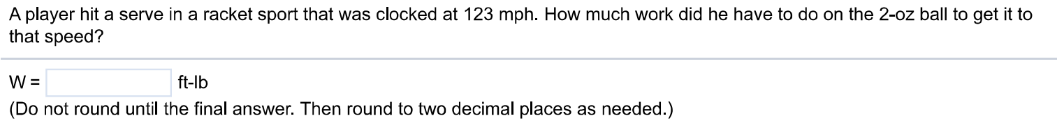 A player hit a serve in a racket sport that was clocked at 123mph. How much work did he have to do on the 2-0z ball to get it to that speed? W = ft-lb (Do not round until the final answer. Then round to two decimal places as needed.)