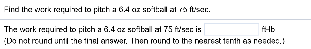 Find the work required to pitch a 6.4 oz softball at 75 ft/sec. The work required to pitch a 6.4 oz softball at 75 ft/sec is ft-lb. (Do not round until the final answer. Then round to the nearest tenth as needed.)