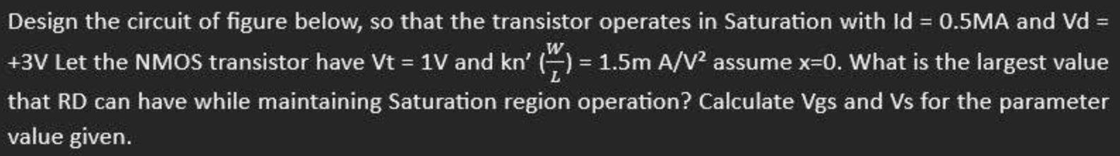 Design the circuit of figure below, so that the transistor operates in Saturation with Id = 0.5 mA and Vd = +3 V Let the NMOS transistor have Vt = 1 V and kn’(W/L) = 1.5 mA/V2 assume x = 0. What is the largest value that RD can have while maintaining Saturation region operation? Calculate Vgs and Vs for the parameter value given.