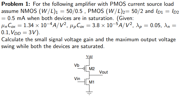 For the following amplifier with PMOS current source load assume NMOS (W/L)1 = 50/0.5, PMOS (W/L)2 = 50/2 and ID1 = ID2 = 0.5 mA when both devices are in saturation. (Given: μnCox = 1.34×10-4 A/V2, μpCox = 3.8×10-5 A/V2, λp = 0.05, λn = 0.1, VDD = 3V). Calculate the small signal voltage gain and the maximum output voltage swing while both the devices are saturated.