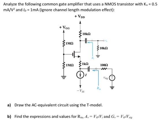 Analyze the following common gate amplifier that uses a NMOS transistor with Kn = 0.5 mA/V2 and ID = 1 mA (Ignore channel length modulation effect): a) Draw the AC-equivalent circuit using the T-model. b) Find the expressions and values for Rin, Av = Vo/Vi and Gv = Vo/Vsig.