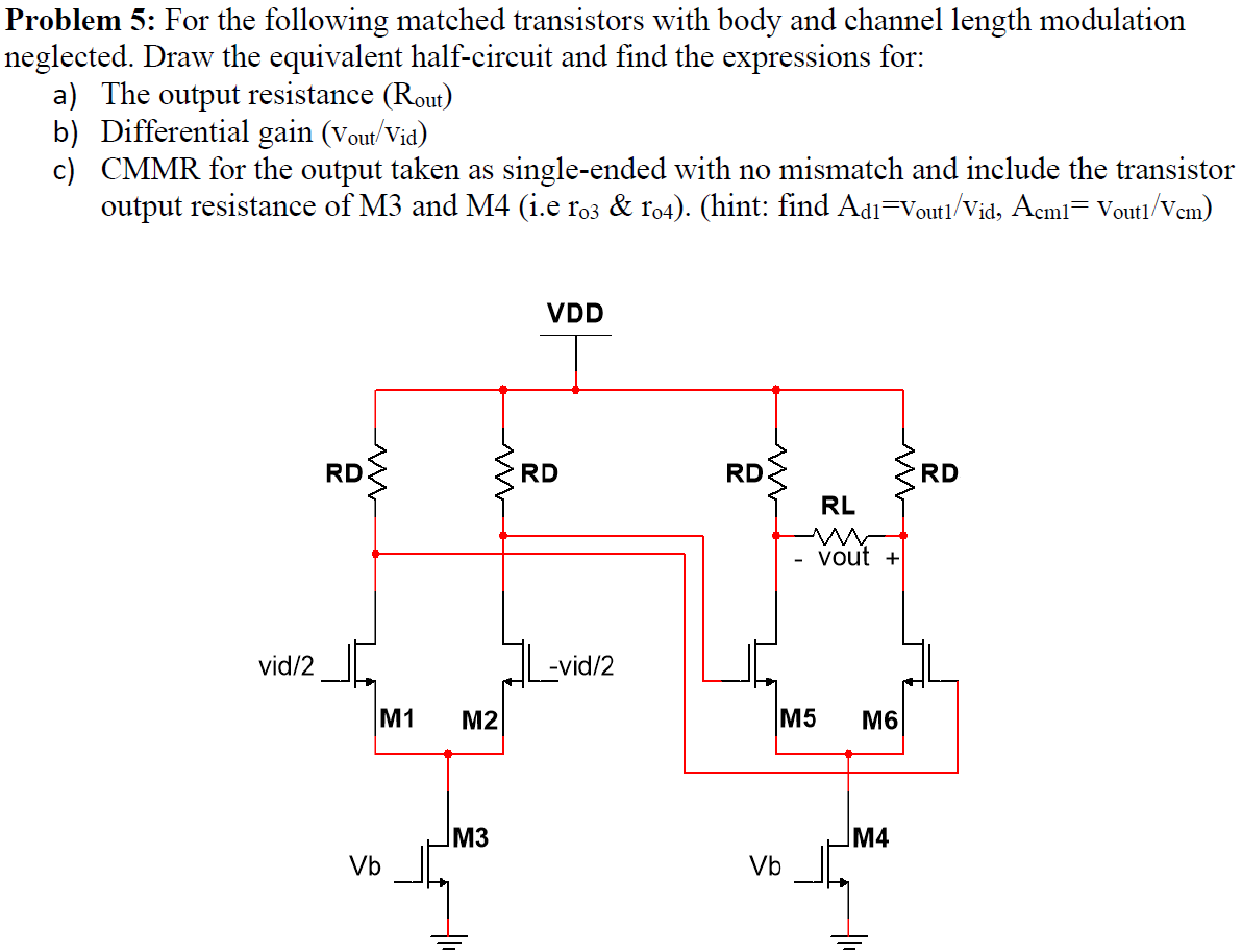 For the following matched transistors with body and channel length modulation neglected. Draw the equivalent half-circuit and find the expressions for: a) The output resistance (Rout) b) Differential gain (vout/vid) c) CMMR for the output taken as single-ended with no mismatch and include the transistor output resistance of M3 and M4 (i.e ro3 & 1o4). (hint: find Ad1 = Vout1/Vid, Acm1 = Vout1/Vcm).