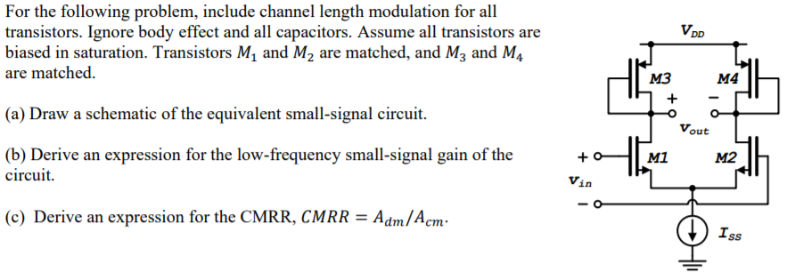 For the following problem, include channel length modulation for all transistors. Ignore body effect and all capacitors. Assume all transistors are biased in saturation. Transistors M1 and M2 are matched, and M3 and M4 are matched. (a) Draw a schematic of the equivalent small-signal circuit. (b) Derive an expression for the low-frequency small-signal gain of the circuit. (c) Derive an expression for the CMRR, CMRR = Adm/Acm.