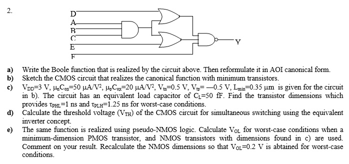 Write the Boolean function that is realized by the circuit above. Then reformulate it in AOI canonical form. Sketch the CMOS circuit that realizes the canonical function with minimum transistors. VDD = 3V, µnCox = 50 µA/V^2, µpCox = 20 µA/V^2, Vtn = 0.5V, Vtp = -0.5V, Lmin = 0.35 µm is given for the circuit in b. The circuit has an equivalent load capacitor of CL = 50 fF. Find the transistor dimensions which provide tpHL = 1ns and tpLH = 1.25ns for worst-case conditions. Calculate the threshold voltage (VTH) of the CMOS circuit for simultaneous switching using the equivalent inverter concept. The same function is realized using pseudo-NMOS logic. Calculate VOL for worst-case conditions when a minimum-dimension PMOS transistor and NMOS transistors with dimensions found in c are used. Comment on your result. Recalculate the NMOS dimensions so that VOL = 0.2V is obtained for worst-case conditions.