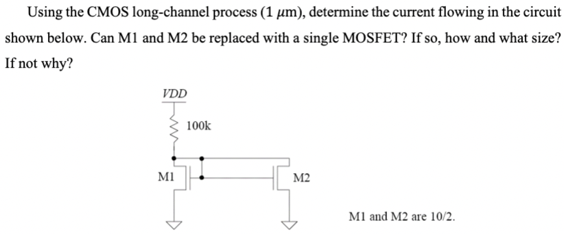 Using the CMOS long-channel process (1 μm), determine the current flowing in the circuit shown below. Can M1 and M2 be replaced with a single MOSFET? If so, how and what size? If not why?