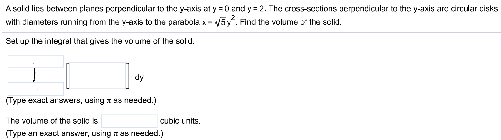 A solid lies between planes perpendicular to the y-axis at y = 0 and y = 2. The cross-sections perpendicular to the y-axis are circular disks with diameters running from the y-axis to the parabola x = √5 y^2. Find the volume of the solid. Set up the integral that gives the volume of the solid. (Type exact answers, using π as needed.) The volume of the solid is cubic units. (Type an exact answer, using π as needed.)