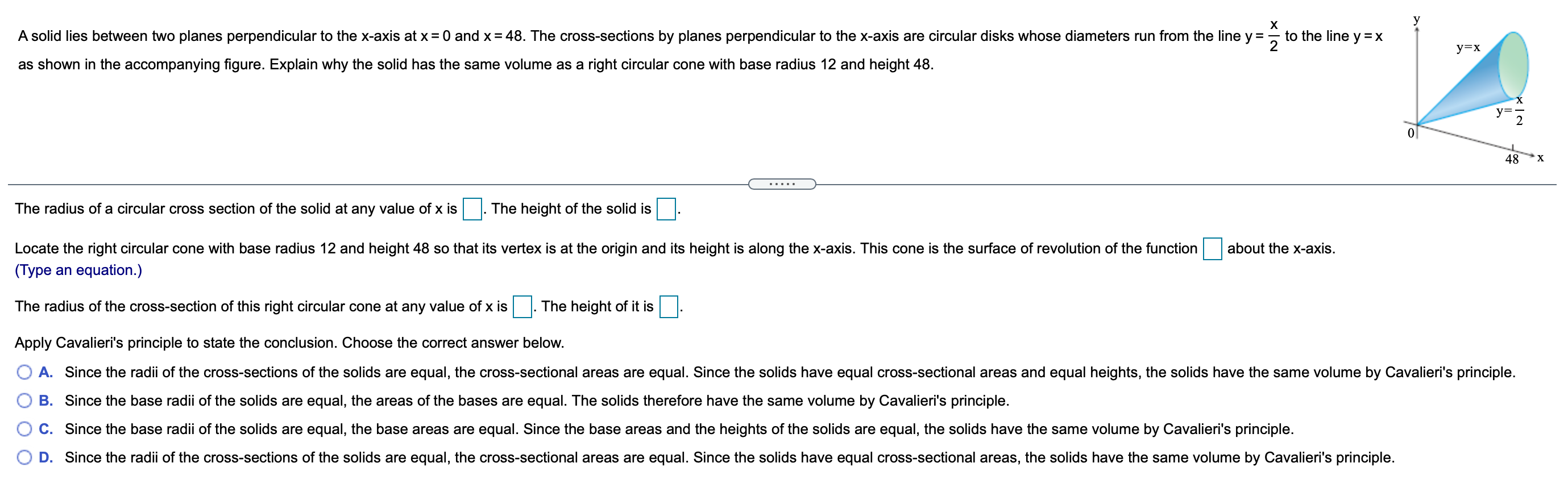 A solid lies between two planes perpendicular to the x-axis at x = 0 and x = 48. The cross-sections by planes perpendicular to the x-axis are circular disks whose diameters run from the line y = x/2 to the line y = x as shown in the accompanying figure. Explain why the solid has the same volume as a right circular cone with base radius 12 and height 48. The radius of a circular cross section of the solid at any value of x is. The height of the solid is Locate the right circular cone with base radius 12 and height 48 so that its vertex is at the origin and its height is along the x-axis. This cone is the surface of revolution of the function about the x-axis. (Type an equation.) The radius of the cross-section of this right circular cone at any value of x is. The height of it is. Apply Cavalieri's principle to state the conclusion. Choose the correct answer below. A. Since the radii of the cross-sections of the solids are equal, the cross-sectional areas are equal. Since the solids have equal cross-sectional areas and equal heights, the solids have the same volume by Cavalieri's principle. B. Since the base radii of the solids are equal, the areas of the bases are equal. The solids therefore have the same volume by Cavalieri's principle. C. Since the base radii of the solids are equal, the base areas are equal. Since the base areas and the heights of the solids are equal, the solids have the same volume by Cavalieri's principle. D. Since the radii of the cross-sections of the solids are equal, the cross-sectional areas are equal. Since the solids have equal cross-sectional areas, the solids have the same volume by Cavalieri's principle.