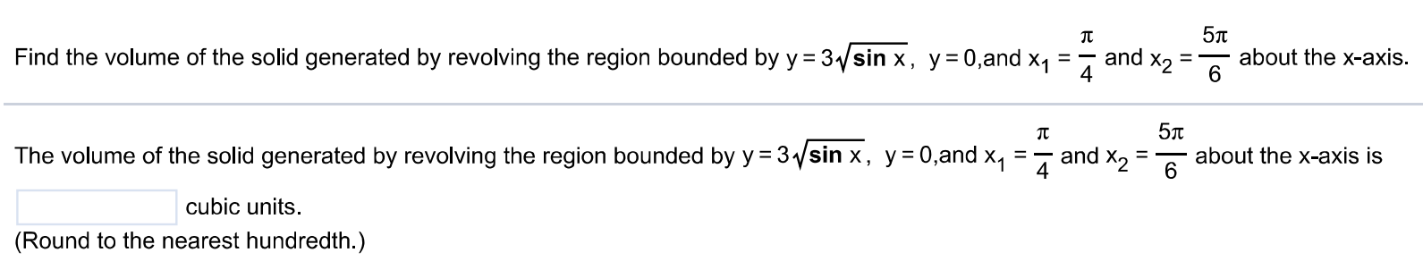 Find the volume of the solid generated by revolving the region bounded by y = 3√sin x, y = 0, and x1 = π/4 and x2 = 5π/6 about the x-axis. The volume of the solid generated by revolving the region bounded by y = 3√sin x, y = 0, and x1 = π/4 and x2 = 5π/6 about the x-axis is cubic units. (Round to the nearest hundredth.)