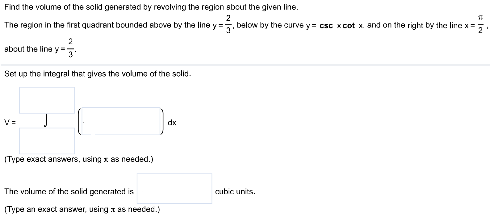 Find the volume of the solid generated by revolving the region about the given line. The region in the first quadrant bounded above by the line y = 2/3, below by the curve y = csc xcot x, and on the right by the line x = π/2, about the line y = 2/3. Set up the integral that gives the volume of the solid. (Type exact answers, using π as needed.) The volume of the solid generated is cubic units. (Type an exact answer, using π as needed.)