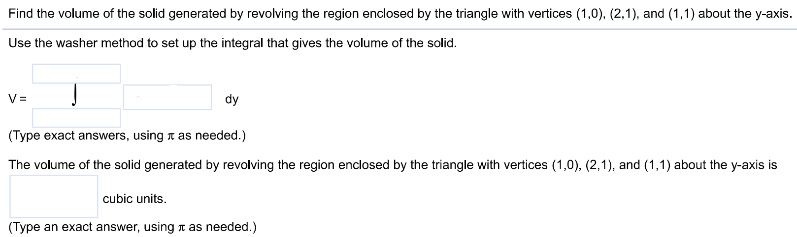 Find the volume of the solid generated by revolving the region enclosed by the triangle with vertices (1,0), (2,1), and (1,1) about the y-axis. Use the washer method to set up the integral that gives the volume of the solid. V = dy (Type exact answers, using π as needed.) The volume of the solid generated by revolving the region enclosed by the triangle with vertices (1,0), (2,1), and (1,1) about the y-axis is cubic units. (Type an exact answer, using π as needed.)