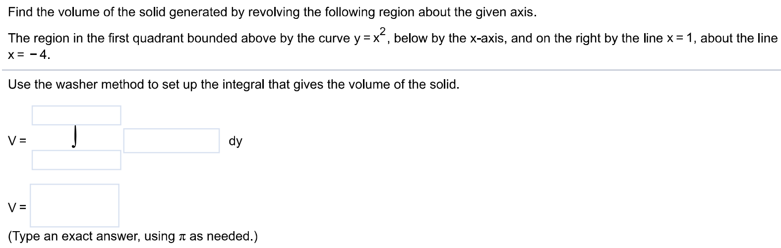 Find the volume of the solid generated by revolving the following region about the given axis. The region in the first quadrant bounded above by the curve y = x^2, below by the x-axis, and on the right by the line x = 1, about the line x = -4. Use the washer method to set up the integral that gives the volume of the solid. Use the washer method to set up the integral that gives the volume of the solid. V = dy (Type exact answers, using π as needed.)