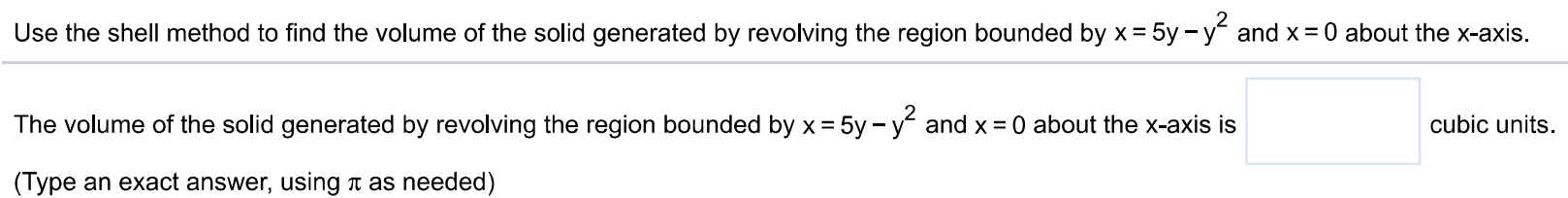 Use the shell method to find the volume of the solid generated by revolving the region bounded by x = 5y – y^2 and x = 0 about the x-axis. The volume of the solid generated by revolving the region bounded by x = 5y – y^2 and x = 0 about the x-axis is (Type an exact answer, using π as needed)