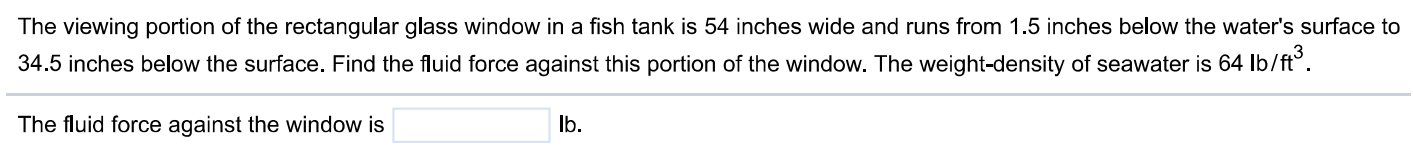 The viewing portion of the rectangular glass window in a fish tank is 54 inches wide and runs from 1.5 inches below the water's surface to 34.5 inches below the surface. Find the fluid force against this portion of the window. The weight-density of seawater is 64 lb/ft3. The fluid force against the window is lb.