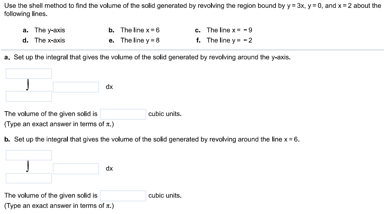 Use the shell method to find the volume of the solid generated by revolving the region bound by y = 3x, y = 0, and x = 2 about the following lines. a. The y-axis b. The line x = 6 c. The line x = -9 d. The x-axis e. The line y = 8 f. The line y = -2 a. Set up the integral that gives the volume of the solid generated by revolving around the y-axis. The volume of the given solid is dx (Type an exact answer in terms of π.) b. Set up the integral that gives the volume of the solid generated by revolving around the line x = 6. The volume of the given solid is cubic units. (Type an exact answer in terms of π.) c. Set up the integral that gives the volume of the solid generated by revolving around the line x = -9 The volume of the given solid is cubic units. (Type an exact answer in terms of π.) d. Set up the integral that gives the volume of the solid generated by revolving around the x-axis. The volume of the given solid is cubic units. (Type an exact answer in terms of π.) e. Set up the integral that gives the volume of the solid generated by revolving around the line y = 8. The volume of the given solid is cubic units. (Type an exact answer in terms of π.) f. Set up the integral that gives the volume of the solid generated by revolving around the line y = -2. The volume of the given solid is cubic units. (Type an exact answer in terms of π.)