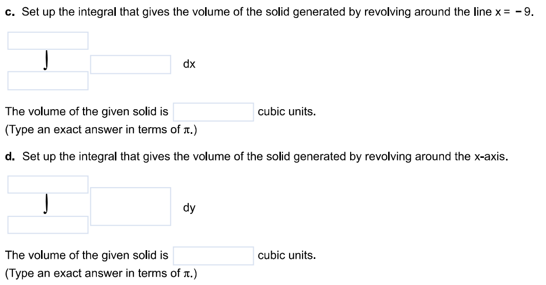 Use the shell method to find the volume of the solid generated by revolving the region bound by y = 3x, y = 0, and x = 2 about the following lines. a. The y-axis b. The line x = 6 c. The line x = -9 d. The x-axis e. The line y = 8 f. The line y = -2 a. Set up the integral that gives the volume of the solid generated by revolving around the y-axis. The volume of the given solid is dx (Type an exact answer in terms of π.) b. Set up the integral that gives the volume of the solid generated by revolving around the line x = 6. The volume of the given solid is cubic units. (Type an exact answer in terms of π.) c. Set up the integral that gives the volume of the solid generated by revolving around the line x = -9 The volume of the given solid is cubic units. (Type an exact answer in terms of π.) d. Set up the integral that gives the volume of the solid generated by revolving around the x-axis. The volume of the given solid is cubic units. (Type an exact answer in terms of π.) e. Set up the integral that gives the volume of the solid generated by revolving around the line y = 8. The volume of the given solid is cubic units. (Type an exact answer in terms of π.) f. Set up the integral that gives the volume of the solid generated by revolving around the line y = -2. The volume of the given solid is cubic units. (Type an exact answer in terms of π.)