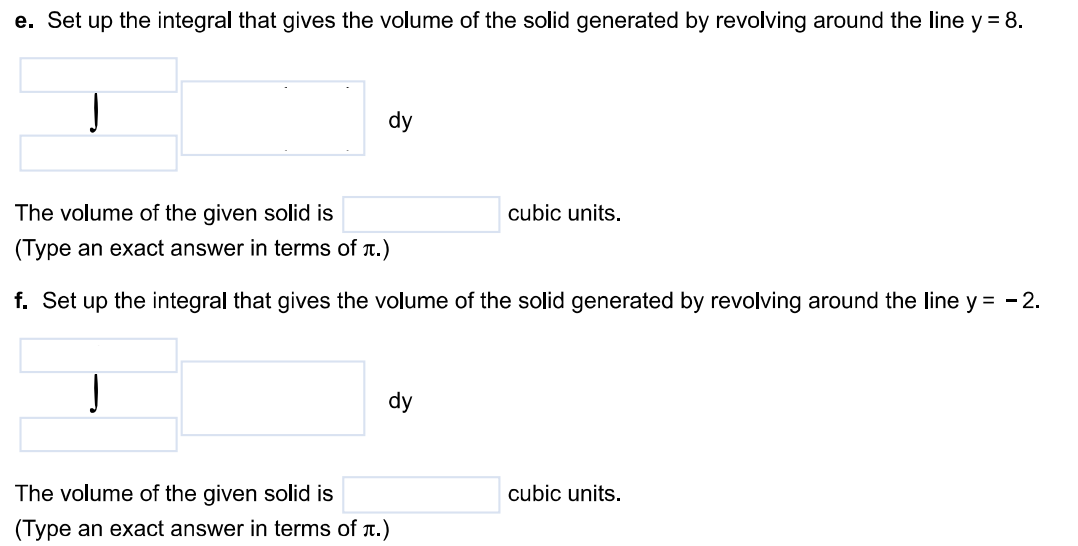 Use the shell method to find the volume of the solid generated by revolving the region bound by y = 3x, y = 0, and x = 2 about the following lines. a. The y-axis b. The line x = 6 c. The line x = -9 d. The x-axis e. The line y = 8 f. The line y = -2 a. Set up the integral that gives the volume of the solid generated by revolving around the y-axis. The volume of the given solid is dx (Type an exact answer in terms of π.) b. Set up the integral that gives the volume of the solid generated by revolving around the line x = 6. The volume of the given solid is cubic units. (Type an exact answer in terms of π.) c. Set up the integral that gives the volume of the solid generated by revolving around the line x = -9 The volume of the given solid is cubic units. (Type an exact answer in terms of π.) d. Set up the integral that gives the volume of the solid generated by revolving around the x-axis. The volume of the given solid is cubic units. (Type an exact answer in terms of π.) e. Set up the integral that gives the volume of the solid generated by revolving around the line y = 8. The volume of the given solid is cubic units. (Type an exact answer in terms of π.) f. Set up the integral that gives the volume of the solid generated by revolving around the line y = -2. The volume of the given solid is cubic units. (Type an exact answer in terms of π.)