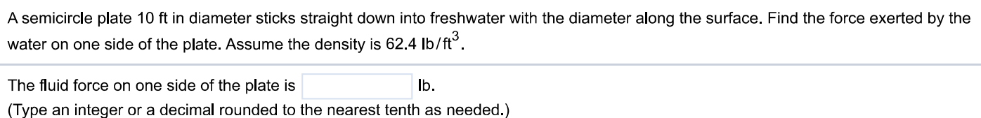 A semicircle plate 10 ft in diameter sticks straight down into freshwater with the diameter along the surface. Find the force exerted by the water on one side of the plate. Assume the density is 62.4 lb/ft3. The fluid force on one side of the plate is lb. (Type an integer or a decimal rounded to the nearest tenth as needed.)