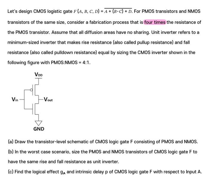 Let's design CMOS logistic gate F(A, B, C, D) = A+(B∙C)+D For PMOS transistors and NMOS transistors of the same size, consider a fabrication process that is four times the resistance of the PMOS transistor. Assume that all diffusion areas have no sharing. Unit inverter refers to a minimum-sized inverter that makes rise resistance (also called pullup resistance) and fall resistance (also called pulldown resistance) equal by sizing the CMOS inverter shown in the following figure with PMOS:NMOS = 4:1. (a) Draw the transistor-level schematic of CMOS logic gate F consisting of PMOS and NMOS. (b) In the worst case scenario, size the PMOS and NMOS transistors of CMOS logic gate F to have the same rise and fall resistance as unit inverter. (c) Find the logical effect gA and intrinsic delay p of CMOS logic gate F with respect to Input A.