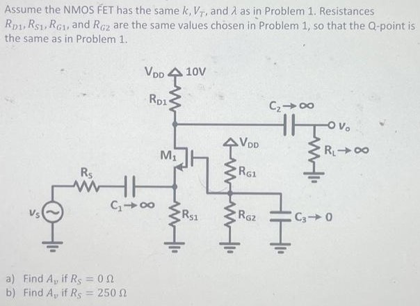 Assume the NMOS FET has the same k, VT, and λ as in Problem 1. Resistances RD1, RS1, RG1, and RG2 are the same values chosen in Problem 1, so that the Q-point is the same as in Problem 1. a) Find Av if RS = 0 Ω b) Find Av if RS = 250 Ω Assume the NMOS FET has the same k, VT, and λ as in Problem 1. Resistances RD1, RS1, RG1, and RG2 are the same values chosen in Problem 1, so that the Q-point is the same as in Problem 1. a) Find Av if RS = 0 Ω b) Find Av if RS = 250 Ω