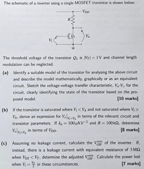 The schematic of a inverter using a single MOSFET transistor is shown below: The threshold voltage of the transistor Q1 is |VT| = 1 V and channel length modulation can be neglected. (a) Identify a suitable model of the transistor for analysing the above circuit and describe the model mathematically, graphically or as an equivalent circuit. Sketch the voltage-voltage transfer characteristic, Vo - Vi, for the circuit, clearly identifying the state of the transistor based on the proposed model. (b) If the transistor is saturated where Vi < VA and not saturated where Vi > VA, derive an expression for Vo|Vi=VA in terms of the relevant circuit and transistor parameters. If kn = 100 μAV-2 and R = 100 kΩ, determine Vo|Vi=VA in terms of VDD. (c) Assuming no leakage current, calculate the VOH min of the inverter. If, instead, there is a leakage current with equivalent resistance of 3 MΩ when VGS < VT, determine the adjusted VOHmin. Calculate the power lost when Vi = VT/2 in these circumstances.