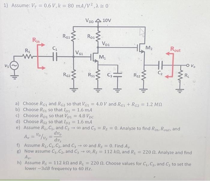 Assume: VT = 0.6 V, k = 80 mA/V2, λ = 0. a) Choose RG1 and RG2 so that VG1 = 4.0 V and RG1 + RG2 = 1.2 MΩ b) Choose RS1 so that ID1 = 1.6 mA c) Choose RD1 so that VD1 = 4.8 VDC d) Choose RS2 so that ID2 = 1.6 mA e) Assume RL, C1, and C2 → ∞ and C3 = RS = 0. Analyze to find Rin, Rout, and Av = vo/vs = dvo/dvs f) Assume RL, C1, C2, and C3 → ∞ and RS = 0. Find Av g) Now assume C1, C2, and C3 → ∞, RS = 112 kΩ, and RL = 220 Ω. Analyze and find Av. h) Assume RS = 112 kΩ and RL = 220 Ω. Choose values for C1, C2, and C3 to set the lower -3dB frequency to 40 Hz.