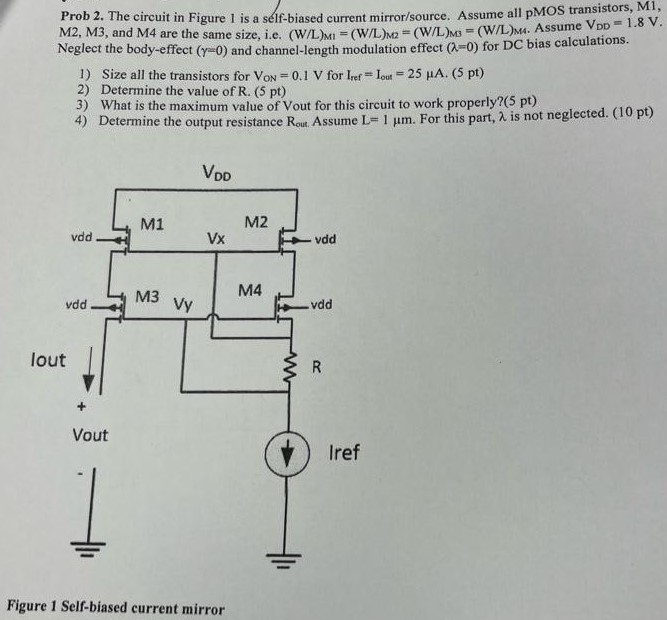 The circuit in Figure 1 is a seif-biased current mirror/source. Assume all pMOS transistors, M1, M2, M3, and M4 are the same size, Le. (W/L)M1 = (W/L)M2 = (W/L)M3 = (W/L)M4 ha. Assume VDD = 1.8 V. Neglect the body-effect (γ = 0) and channel-length modulation effect (λ = 0) for DC bias calculations. 1. Size all the transistors for VON = 0.1 V for Iref = Iout = 25 μA. 2. Determine the value of R. 3. What is the maximum value of Vout for this circuit to work properly? 4. Determine the output resistance Rout. Assume L = 1 μm. For this part, λ is not neglected. Figure 1 Self-biased current mirror