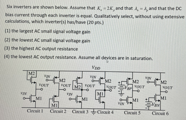 Six inverters are shown below. Assume that Kn = 2Kp and that λn = λp and that the DC bias current through each inverter is equal. Qualitatively select, without using extensive calculations, which inverter(s) has/have (1) the largest AC small signal voltage gain (2) the lowest AC small signal voltage gain (3) the highest AC output resistance (4) the lowest AC output resistance. Assume all devices are in saturation.