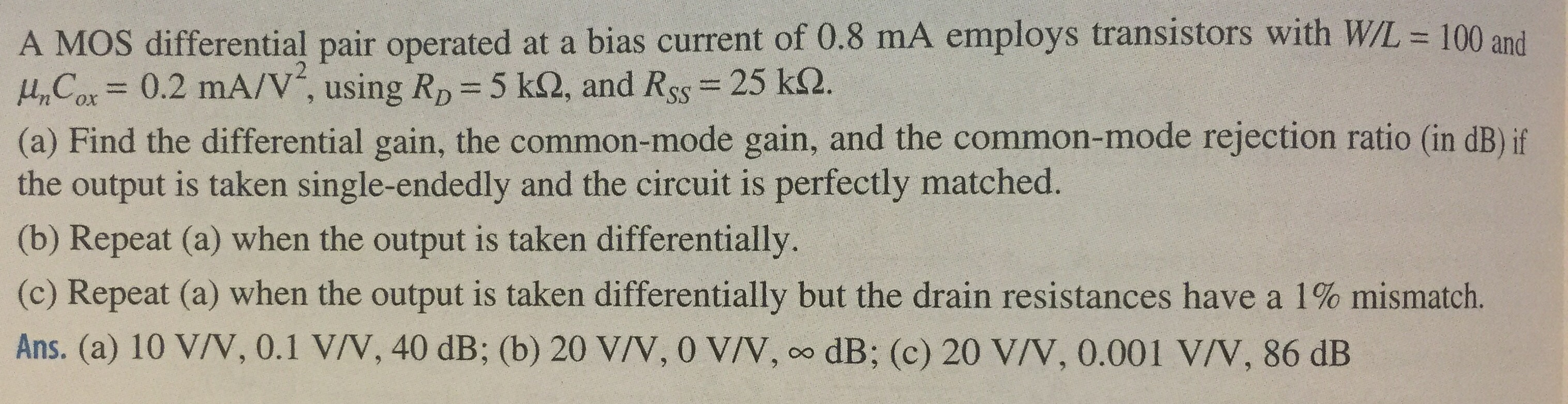 A MOS differential pair operated at a bias current of 0.8 mA employs transistors with W/L = 100 and μnCox = 0.2 mA/V2, using RD = 5 kΩ, and RSS = 25 kΩ. (a) Find the differential gain, the common-mode gain, and the common-mode rejection ratio (in dB) if the output is taken single-endedly and the circuit is perfectly matched. (b) Repeat (a) when the output is taken differentially. (c) Repeat (a) when the output is taken differentially but the drain resistances have a 1% mismatch. Ans. (a) 10 V/V, 0.1 V/V, 40 dB; (b) 20 V/V, 0 V/V, ∞ dB; (c) 20 V/V, 0.001 V/V, 86 dB