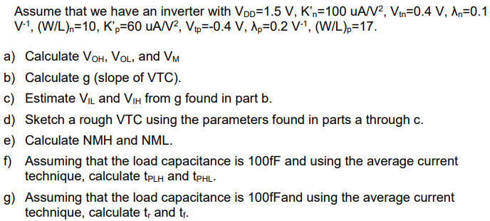 Assume that we have an inverter with VDD = 1.5 V, Kn’ = 100 uA/V2, Vtn = 0.4 V, λn = 0.1 V-1, (W/L)n = 10, Kp’ = 60uA/V2, Vtp = -0.4 V, λp = 0.2 V-1 , ( W/L)p = 17 a) Calculate VOH, VOL, and VM b) Calculate g (slope of VTC). c) Estimate VIL and VIH from g found in part b. d) Sketch a rough VTC using the parameters found in parts a through c. e) Calculate NMH and NML. f) Assuming that the load capacitance is 100 fF and using the average current technique, calculate tPLH and tPHL. g) Assuming that the load capacitance is 100 fF and using the average current technique, calculate tr and tf.