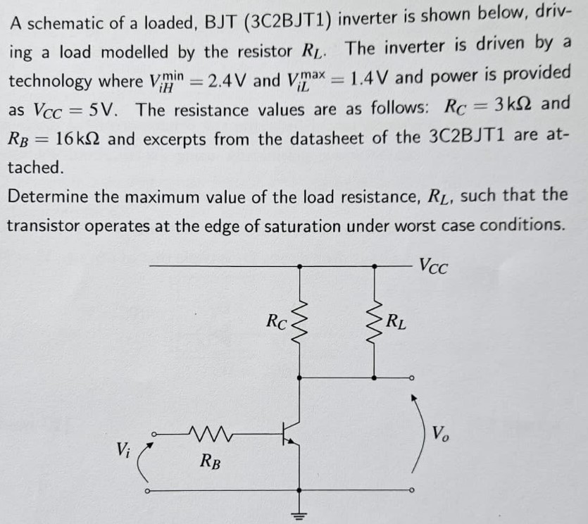 A schematic of a loaded, BJT (3C2BJT1) inverter is shown below, driving a load modelled by the resistor RL. The inverter is driven by a technology where ViHmin = 2.4 V and ViLmax = 1.4 V and power is provided as VCC = 5 V. The resistance values are as follows: RC = 3 kΩ and RB = 16 kΩ and excerpts from the datasheet of the 3C2BJT1 are attached. Determine the maximum value of the load resistance, RL, such that the transistor operates at the edge of saturation under worst case conditions.