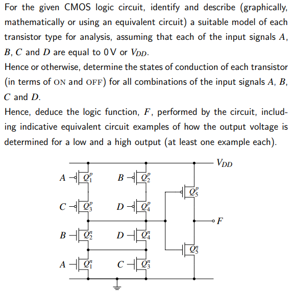 For the given CMOS logic circuit, identify and describe (graphically, mathematically or using an equivalent circuit) a suitable model of each transistor type for analysis, assuming that each of the input signals A, B, C and D are equal to 0 V or VDD. Hence or otherwise, determine the states of conduction of each transistor (in terms of ON and OFF) for all combinations of the input signals A, B, C and D. Hence, deduce the logic function, F, performed by the circuit, including indicative equivalent circuit examples of how the output voltage is determined for a low and a high output (at least one example each).