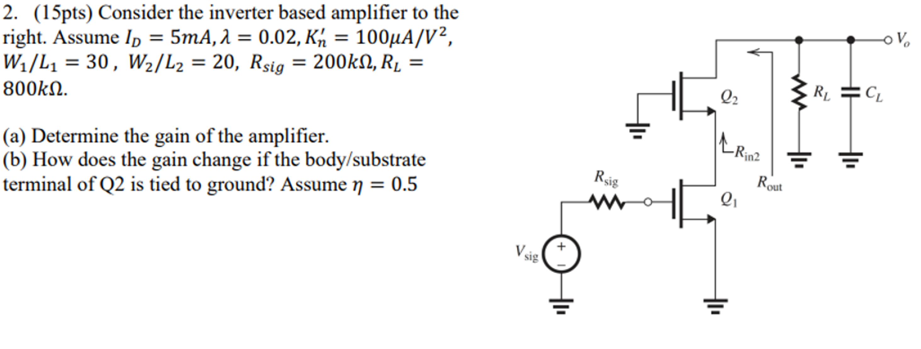 Consider the inverter based amplifier to the right. Assume ID = 5 mA, λ = 0.02, Kn’ = 100 μA/V2, W1/L1 = 30, W2/L2 = 20, Rsig = 200 kΩ, RL = 800 kΩ. (a) Determine the gain of the amplifier. (b) How does the gain change if the body/substrate terminal of Q2 is tied to ground? Assume η = 0.5.