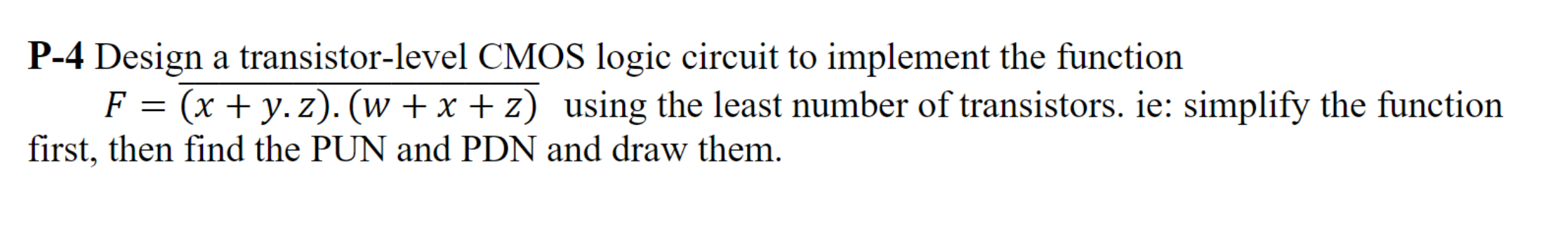 Design a transistor-level CMOS logic circuit to implement the function F = (x + y ⋅ z). (w + x + z) bar using the least number of transistors. ie: simplify the function first, then find the PUN and PDN and draw them. 